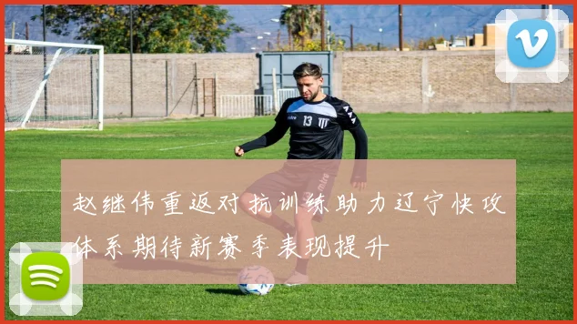 赵继伟重返对抗训练助力辽宁快攻体系期待新赛季表现提升