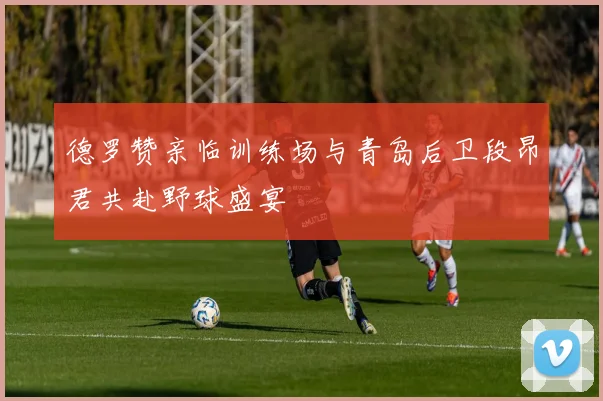 德罗赞亲临训练场与青岛后卫段昂君共赴野球盛宴