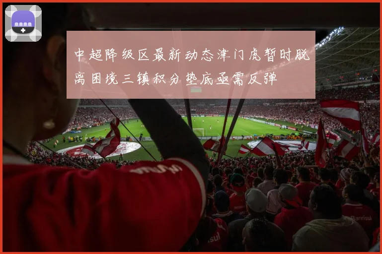 中超降级区最新动态津门虎暂时脱离困境三镇积分垫底亟需反弹