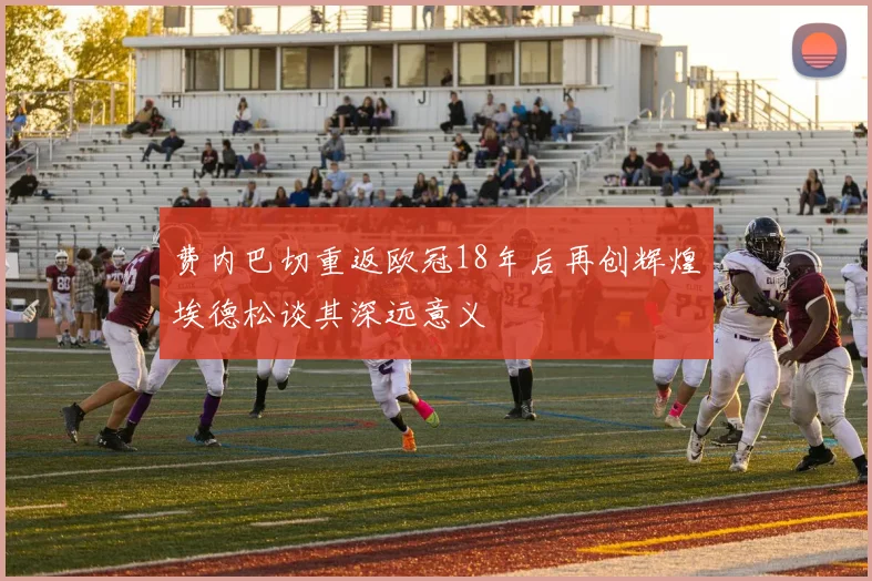 费内巴切重返欧冠18年后再创辉煌埃德松谈其深远意义