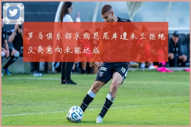 罗马俱乐部求购恩昆库遭米兰拒绝交易意向未能达成