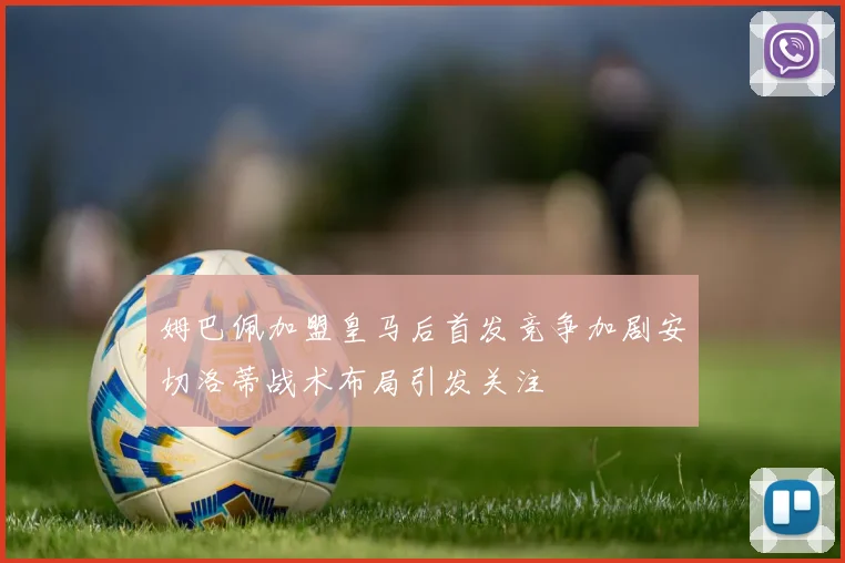 姆巴佩加盟皇马后首发竞争加剧安切洛蒂战术布局引发关注
