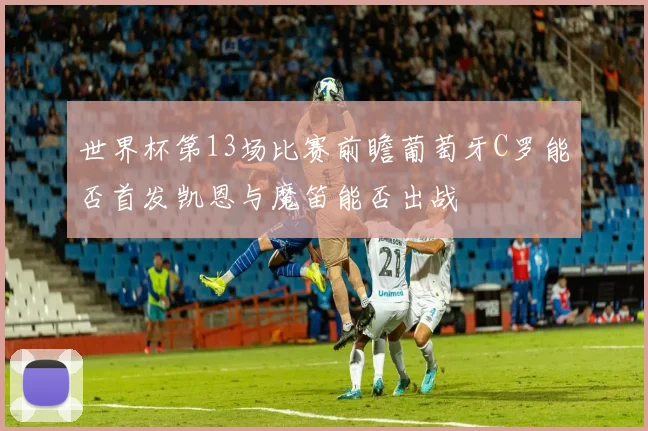 世界杯第13场比赛前瞻葡萄牙C罗能否首发凯恩与魔笛能否出战