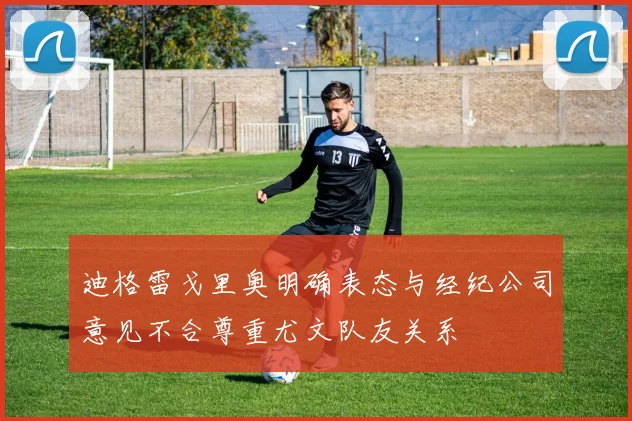 迪格雷戈里奥明确表态与经纪公司意见不合尊重尤文队友关系